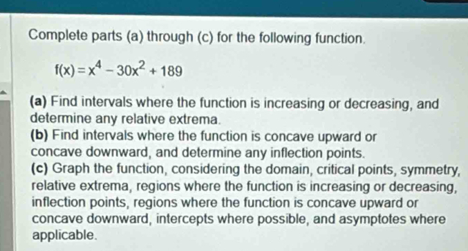 Complete parts (a) through (c) for the following function.
f(x)=x^4-30x^2+189
(a) Find intervals where the function is increasing or decreasing, and 
determine any relative extrema. 
(b) Find intervals where the function is concave upward or 
concave downward, and determine any inflection points. 
(c) Graph the function, considering the domain, critical points, symmetry, 
relative extrema, regions where the function is increasing or decreasing, 
inflection points, regions where the function is concave upward or 
concave downward, intercepts where possible, and asymptotes where 
applicable.