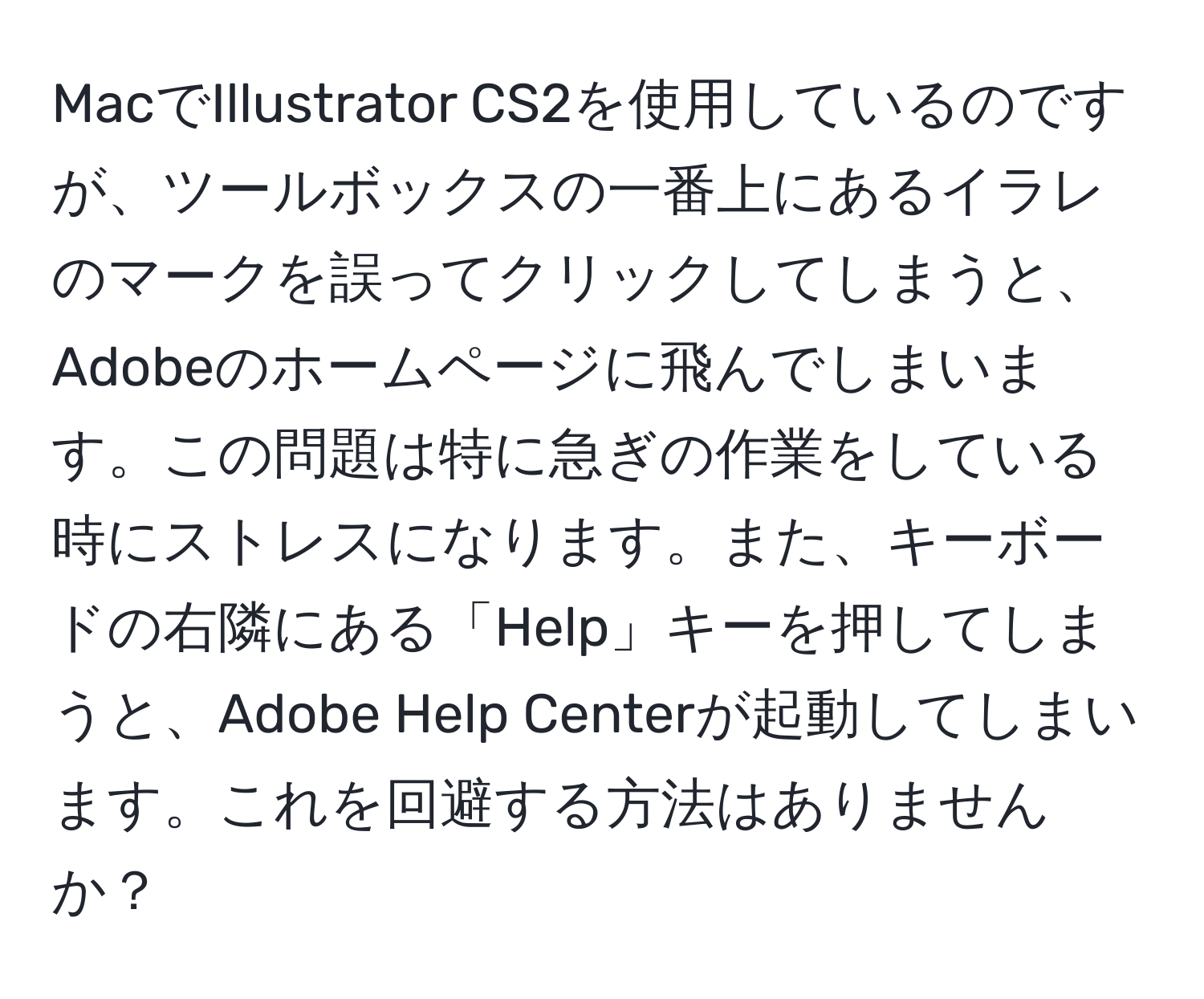 MacでIllustrator CS2を使用しているのですが、ツールボックスの一番上にあるイラレのマークを誤ってクリックしてしまうと、Adobeのホームページに飛んでしまいます。この問題は特に急ぎの作業をしている時にストレスになります。また、キーボードの右隣にある「Help」キーを押してしまうと、Adobe Help Centerが起動してしまいます。これを回避する方法はありませんか？