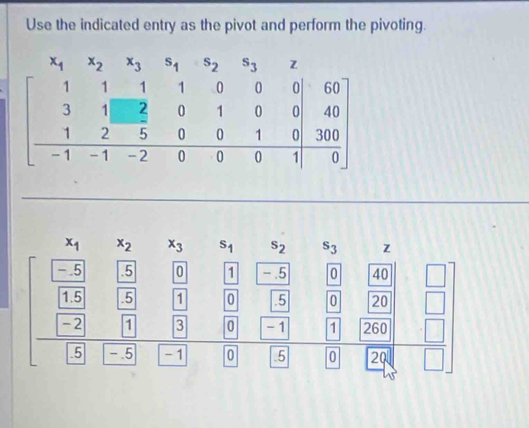 Use the indicated entry as the pivot and perform the pivoting.
x_1 x_2 x_3 s_1 s_2 s_3 z
-.5 .5 0 1 -.5 0 40 □
1.5 5 1 0 5 0 20 |
-2 1 3 0 -1 1 260 □
_ .5 -.5 - 1 0 .5 0 20 □