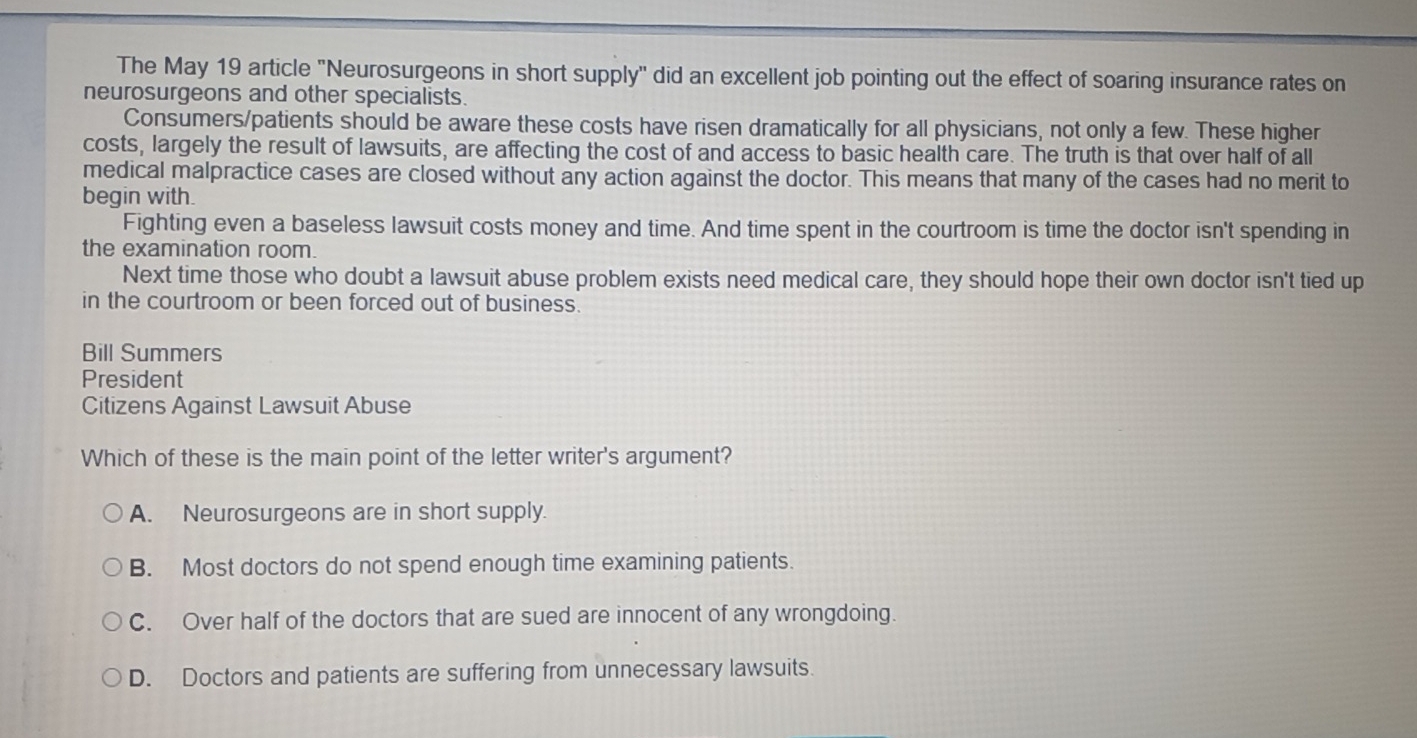 The May 19 article "Neurosurgeons in short supply" did an excellent job pointing out the effect of soaring insurance rates on
neurosurgeons and other specialists.
Consumers/patients should be aware these costs have risen dramatically for all physicians, not only a few. These higher
costs, largely the result of lawsuits, are affecting the cost of and access to basic health care. The truth is that over half of all
medical malpractice cases are closed without any action against the doctor. This means that many of the cases had no merit to
begin with.
Fighting even a baseless lawsuit costs money and time. And time spent in the courtroom is time the doctor isn't spending in
the examination room.
Next time those who doubt a lawsuit abuse problem exists need medical care, they should hope their own doctor isn't tied up
in the courtroom or been forced out of business.
Bill Summers
President
Citizens Against Lawsuit Abuse
Which of these is the main point of the letter writer's argument?
A. Neurosurgeons are in short supply.
B. Most doctors do not spend enough time examining patients.
C. Over half of the doctors that are sued are innocent of any wrongdoing.
D. Doctors and patients are suffering from unnecessary lawsuits.