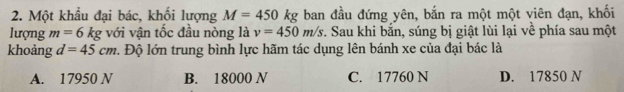 Một khẩu đại bác, khối lượng M=450kg ban đầu đứng yên, bắn ra một một viên đạn, khối
lượng m=6kg với vận tốc đầu nòng là v=450m/s 7. Sau khi bắn, súng bị giật lùi lại về phía sau một
khoảng d=45cm 1. Độ lớn trung bình lực hãm tác dụng lên bánh xe của đại bác là
A. 17950 N B. 18000 N C. 17760 N D. 17850 N