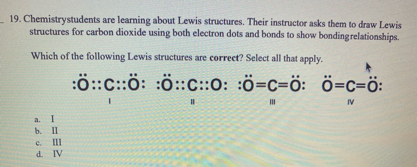 Chemistrystudents are learning about Lewis structures. Their instructor asks them to draw Lewis
structures for carbon dioxide using both electron dots and bonds to show bondingrelationships.
Which of the following Lewis structures are correct? Select all that apply.
:dot OC:C:dot O::C::OC=0:0=0C=dot O0=C=0:0=C=0 
I
a. I
b. Ⅱ
c. III
d. IV