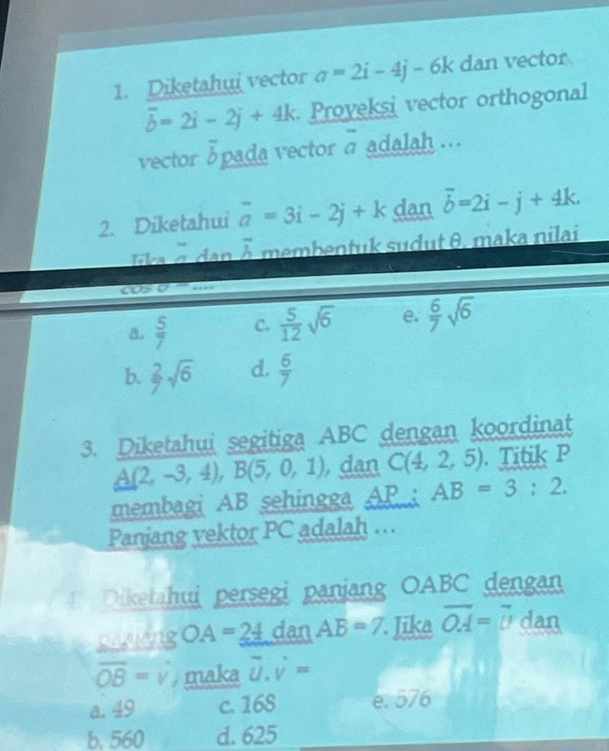 Diketahui vector a=2i-4j-6k dan vector
overline b=2i-2j+4k Proyeksi vector orthogonal
vector 3pada vector 7^^circ  adalah ...
2. Diketahui overline a=3i-2j+k dan overline b=2i-j+4k. 
lika é dan overline h membentuk sudut θ. maka nilai
overline CJ a ,, ,
a.  5/7  C.  5/12 sqrt(6) e.  6/7 sqrt(6)
b.  2/7 sqrt(6) d.  6/7 
3. Diketahui segitiga ABC dengan koordinat
A(2,-3,4), B(5,0,1) , dan C(4,2,5). Titik P
membagi AB sehingga AP; AB=3:2. 
Panjang vektor PC adalah ..
Diketahui persegi panjang OABC dengan
pasieng OA=24 dan AB=7 Jika vector OA=vector U dan
overline OB=surd maka D. v =
a. 49 c. 168 e. 576
b. 560 d. 625