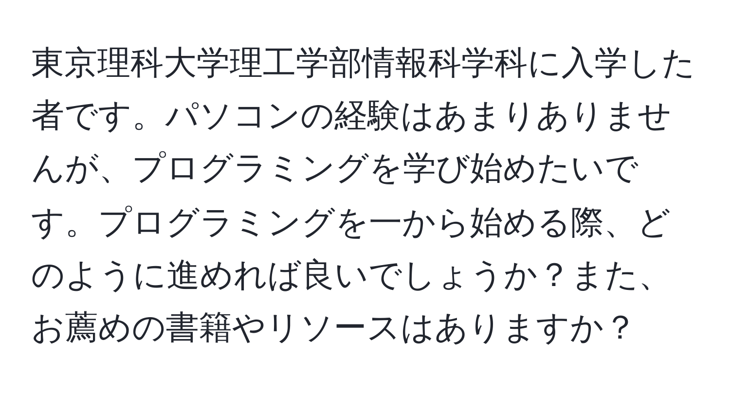 東京理科大学理工学部情報科学科に入学した者です。パソコンの経験はあまりありませんが、プログラミングを学び始めたいです。プログラミングを一から始める際、どのように進めれば良いでしょうか？また、お薦めの書籍やリソースはありますか？