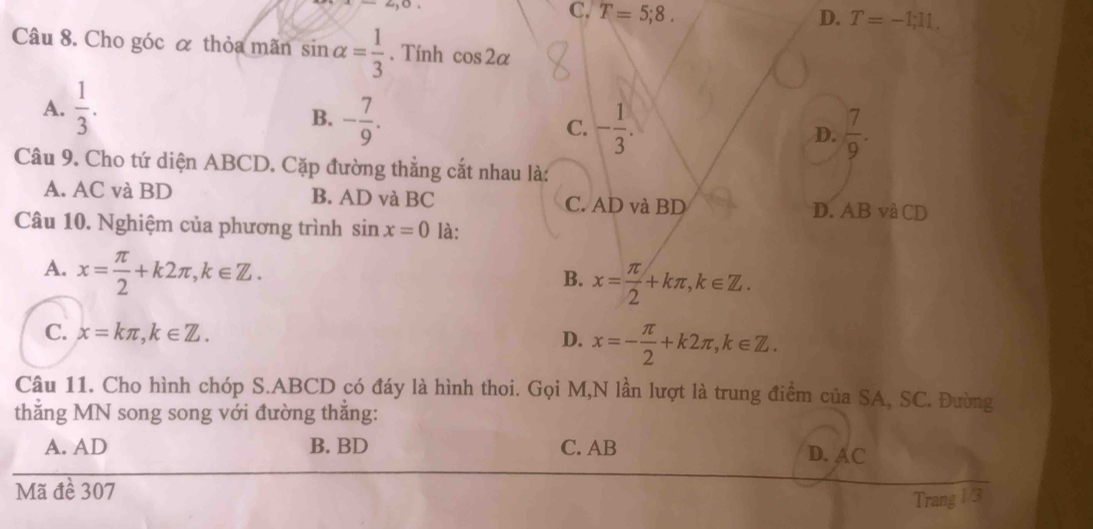 x-2, 0
C. T=5;8. D. T=-1;11. 
Câu 8. Cho góc α thỏa mãn sin alpha = 1/3 . Tính cos 2alpha
A.  1/3 .
B. - 7/9 .
C. - 1/3 .  7/9 . 
D.
Câu 9. Cho tứ diện ABCD. Cặp đường thẳng cắt nhau là:
A. AC và BD B. AD và BC C. AD và BD D. AB và CD
Câu 10. Nghiệm của phương trình sin x=0 là:
A. x= π /2 +k2π , k∈ Z.
B. x= π /2 +kπ , k∈ Z.
C. x=kπ , k∈ Z. x=- π /2 +k2π , k∈ Z. 
D.
Câu 11. Cho hình chóp S. ABCD có đáy là hình thoi. Gọi M,N lần lượt là trung điểm của SA, SC. Đường
thẳng MN song song với đường thẳng:
A. AD B. BD C. AB D. AC
Mã đề 307
Trang 1/3