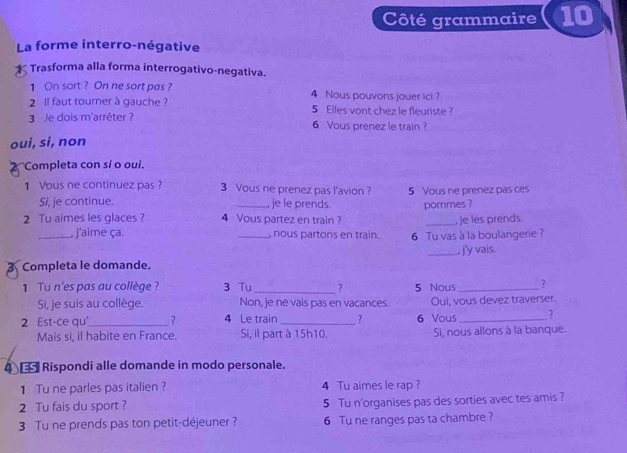 Côté grammaire 10 
La forme interro-négative 
Trasforma alla forma interrogativo-negativa. 
1 On sort ? On ne sort pas ? 4 Nous pouvons jouer ici ? 
2 ll faut tourner à gauche ? 5 Elles vont chez le fleuriste ? 
3 Je dois m'arrêter ? 6 Vous prenez le train ? 
oui, si, non 
Completa con si o oui. 
1 Vous ne continuez pas ? 3 Vous ne prenez pas l’avion ? 5 Vous ne prenez pas ces 
Si, je continue. je le prends. 
2 Tu aimes les glaces ? 4 Vous partez en train ? pommes ? 
, je les prends. 
_, j'aime ça. _, nous partons en train. 6 Tu vas à la boulangerie ? 
Completa le domande. _, j'y vais. 
1 Tu n'es pas au collège ? 3 Tu_ ? 5 Nous_ ? 
Si, je suis au collège. Non, je ne vais pas en vacances. Oui, vous devez traverser. 
2 Est-ce qu_ ? 4 Le train _? 6 Vous _? 
Mais si, il habite en France. Si, il part à 15h10. Si, nous allons à la banque. 
4 € Rispondi alle domande in modo personale. 
1 Tu ne parles pas italien ? 4 Tu aimes le rap ? 
2 Tu fais du sport ? 5 Tu n'organises pas des sorties avec tes amis ? 
3 Tu ne prends pas ton petit-déjeuner ? 6 Tu ne ranges pas ta chambre ?