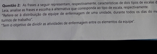 As frases a seguir representam, respectivamente, características de dois tipos de escalas o 
Leia, analise as frases e escolha a alternativa que corresponda ao tipo de escala, respectivamente. 
"Refere-se à distribuição da equipe de enfermagem de uma unidade, durante todos os dias do mo 
turnos de trabalho". 
“Tem o objetivo de dividir as atividades de enfermagem entre os elementos da equipe”.