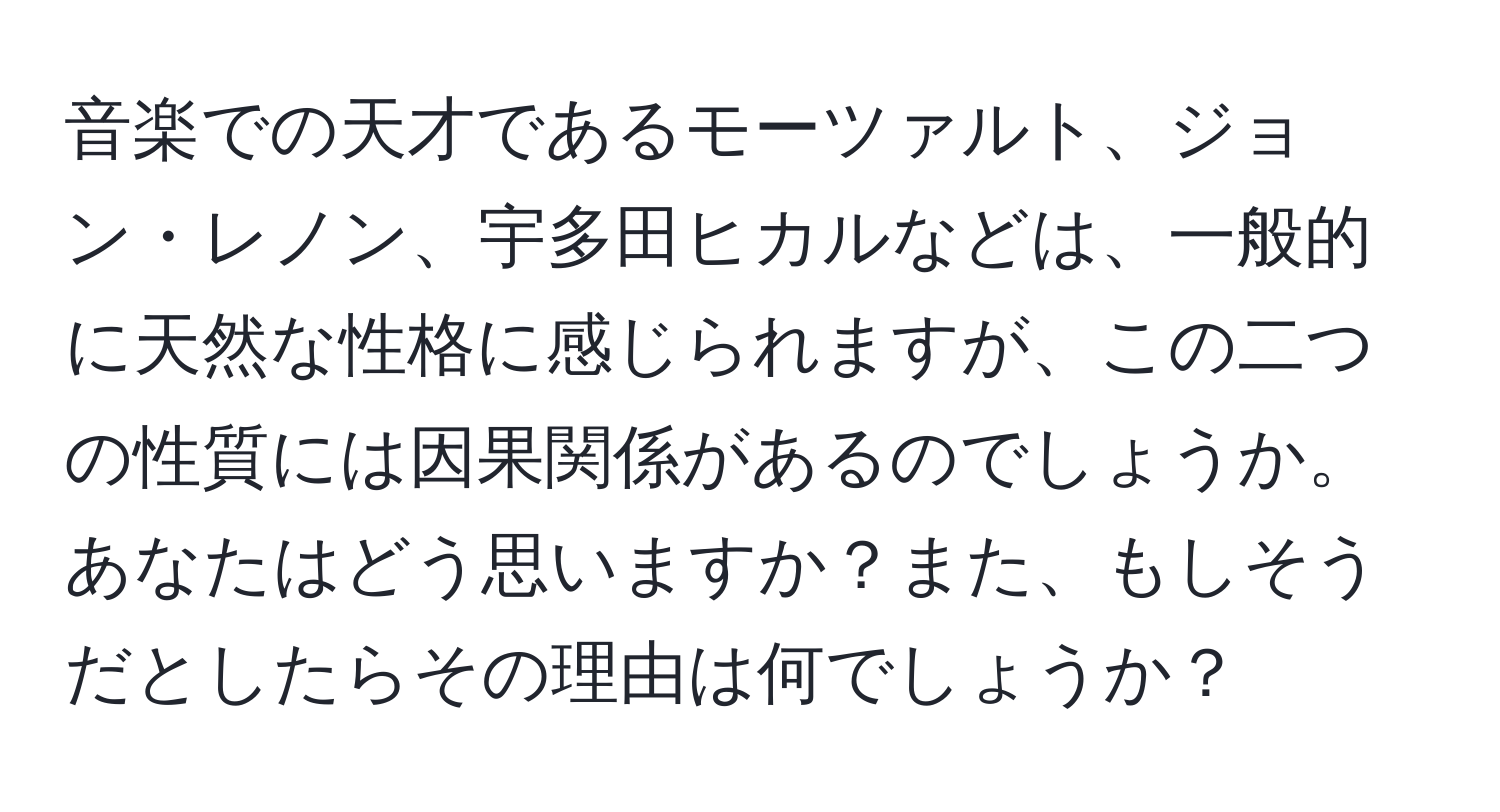 音楽での天才であるモーツァルト、ジョン・レノン、宇多田ヒカルなどは、一般的に天然な性格に感じられますが、この二つの性質には因果関係があるのでしょうか。あなたはどう思いますか？また、もしそうだとしたらその理由は何でしょうか？