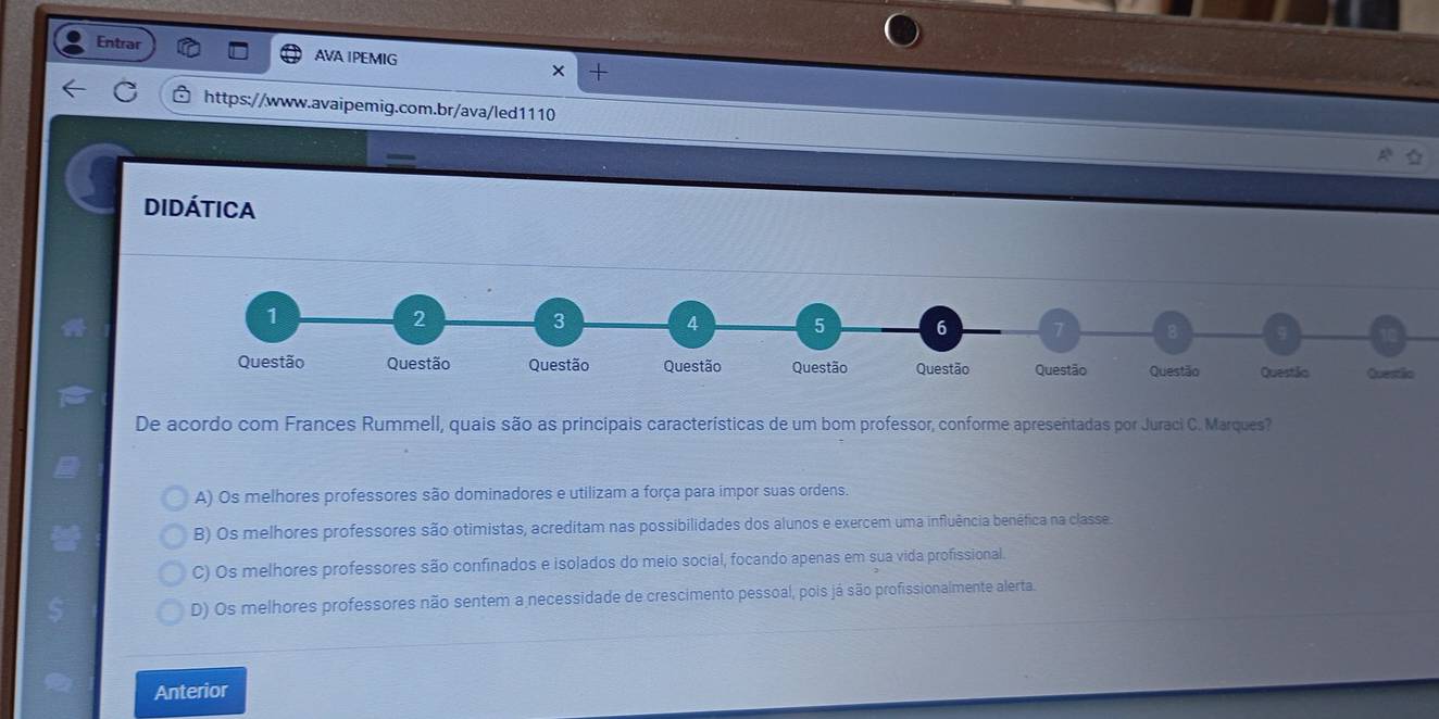 Entrar AVA IPEMIG × +
https://www.avaipemig.com.br/ava/led1110
Didática
1
2
3
4 5 6 7 B
Questão Questão Questão Questão Questão Questão Questão Questão Questão Questio
De acordo com Frances Rummell, quais são as principais características de um bom professor, conforme apresentadas por Juraci C. Marques?
A) Os melhores professores são dominadores e utilizam a força para impor suas ordens.
B) Os melhores professores são otimistas, acreditam nas possibilidades dos alunos e exercem uma influência benêfica na classe
C) Os melhores professores são confinados e isolados do meio social, focando apenas em sua vida profissional.
D) Os melhores professores não sentem a necessidade de crescimento pessoal, pois já são profissionalmente alerta.
Anterior