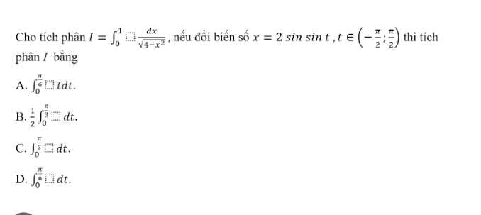 Cho tích phân I=∈t _0^(1□ frac dx)sqrt(4-x^2) , nếu đổi biến số x=2sin sin t, t∈ (- π /2 ; π /2 ) thì tích
phân / bằng
A. ∈t _0^((frac π)6)□ tdt.
B.  1/2 ∈t _0^((frac π)3)□ dt.
C. ∈t _0^((frac π)3)□ dt.
D. ∈t _0^((frac π)6)[∵ ...]dt.