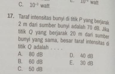 C. 10^(-3) watt
10^(-5) watt
17. Taraf intensitas bunyi di titik P yang berjarak
2 m dari sumber bunyi adalah 70 dB. Jika
titik Q yang berjarak 20 m dari sumber
bunyi yang sama, besar taraf intensitas di
titik Q adalah . . . .
A. 80 dB D. 40 dB
B. 60 dB E. 30 dB
C. 50 dB