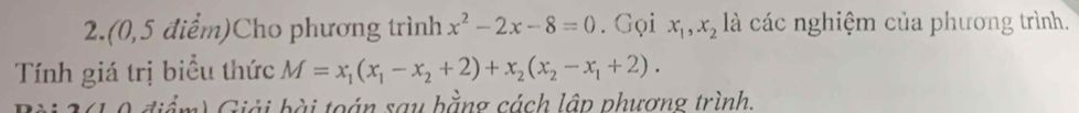 2. (0,5 điểm)Cho phương trình x^2-2x-8=0. Gọi x_1, x_2 là các nghiệm của phương trình.
Tính giá trị biểu thức M=x_1(x_1-x_2+2)+x_2(x_2-x_1+2). 
iể m ) Giải bài toán say bằng cách lập phượng trình.