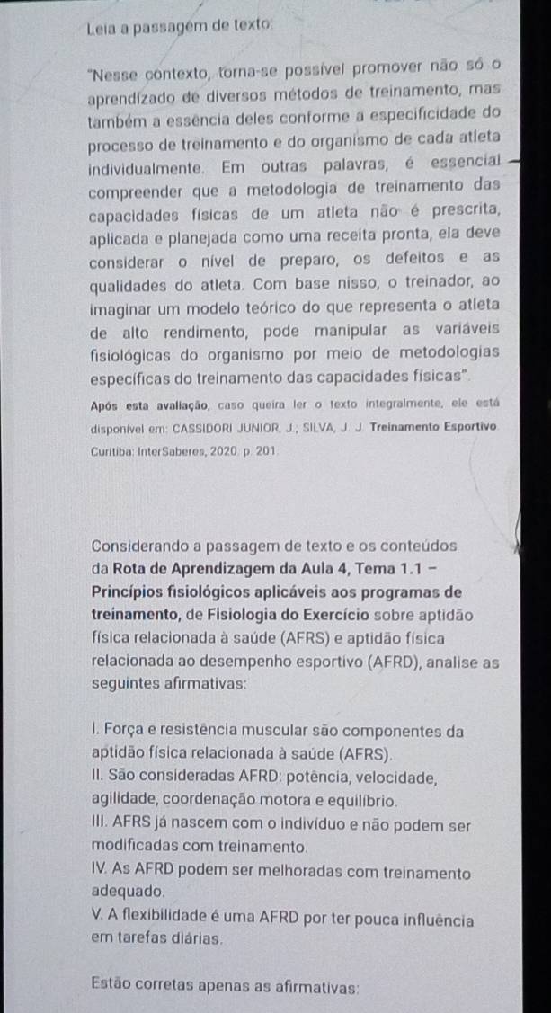 Leia a passagém de texto
"Nesse contexto, torna-se possível promover não só o
aprendízado de diversos métodos de treinamento, mas
também a essência deles conforme a especificidade do
processo de treinamento e do organismo de cada atíeta
individualmente. Em outras palavras, é essencial
compreender que à metodología de treinamento das
capacidades físicas de um atleta não é prescrita,
aplicada e planejada como uma receíta pronta, ela deve
considerar o nível de preparo, os defeitos e as
qualidades do atleta. Com base nisso, o treinador, ao
imaginar um modelo teórico do que representa o atleta
de alto rendimento, pode manipular as variáveis
fisiológicas do organismo por meio de metodologias
específicas do treinamento das capacidades físicas".
Após esta avaliação, caso queira ler o texto integralmente, ele está
disponivel em: CASSIDORI JUNIOR, J.; SILVA, J. J. Treinamento Esportivo
Curitiba: InterSaberes, 2020 p. 201
Considerando a passagem de texto e os conteúdos
da Rota de Aprendizagem da Aula 4, Tema 1.1 -
Princípios fisiológicos aplicáveis aos programas de
treinamento, de Fisiologia do Exercício sobre aptidão
física relacionada à saúde (AFRS) e aptidão física
relacionada ao desempenho esportivo (AFRD), analise as
seguintes afirmativas:
I. Força e resistência muscular são componentes da
aptidão física relacionada à saúde (AFRS).
II. São consideradas AFRD: potência, velocidade,
agilidade, coordenação motora e equilíbrio.
III. AFRS já nascem com o indivíduo e não podem ser
modificadas com treinamento.
IV. As AFRD podem ser melhoradas com treinamento
adequado.
V. A flexibilidade é uma AFRD por ter pouca influência
em tarefas diárias.
Estão corretas apenas as afirmativas: