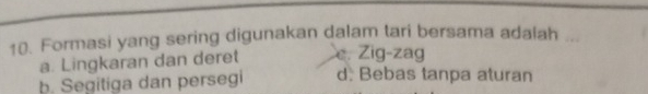 Formasi yang sering digunakan dalam tari bersama adalah
a. Lingkaran dan deret e. Zig-zag
b. Segitiga dan persegi d. Bebas tanpa aturan