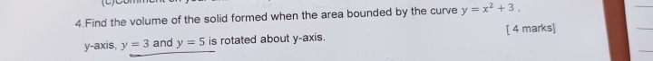 Find the volume of the solid formed when the area bounded by the curve y=x^2+3, 
y-axis, y=3 and y=5 is rotated about y-axis. [ 4 marks]