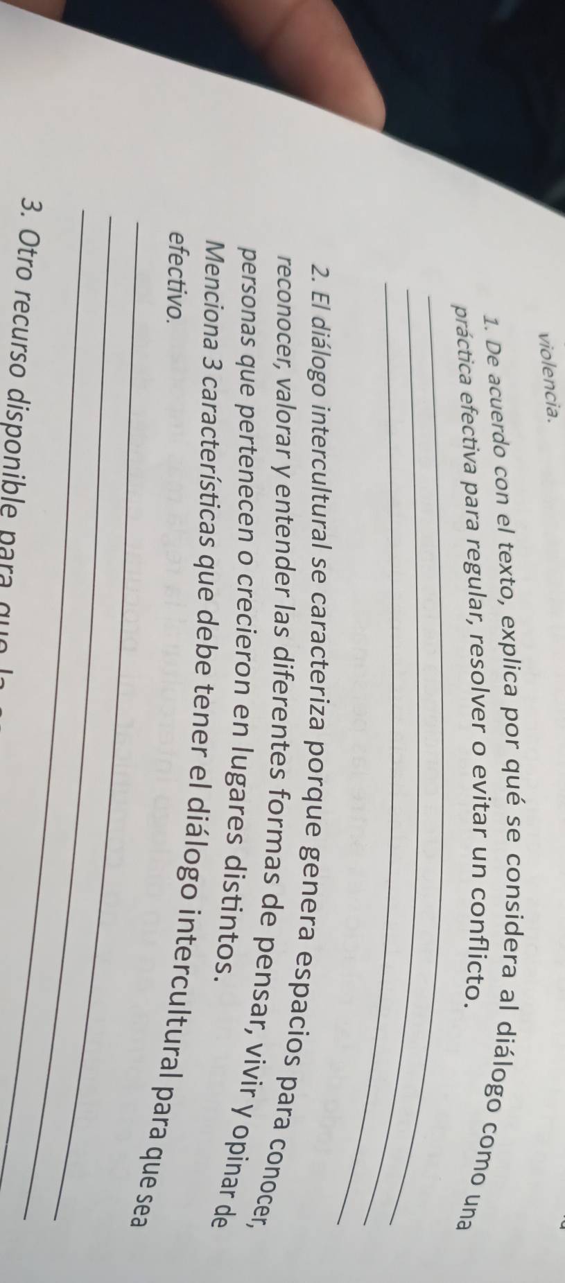 violencia. 
1. De acuerdo con el texto, explica por qué se considera al diálogo como una 
_ 
práctica efectiva para regular, resolver o evitar un conflicto. 
_ 
_ 
2. El diálogo intercultural se caracteriza porque genera espacios para conocer, 
reconocer, valorar y entender las diferentes formas de pensar, vivir y opinar de 
personas que pertenecen o crecieron en lugares distintos. 
Menciona 3 características que debe tener el diálogo intercultural para que sea 
efectivo. 
_ 
_ 
_ 
3. Otro recurso disponible para que