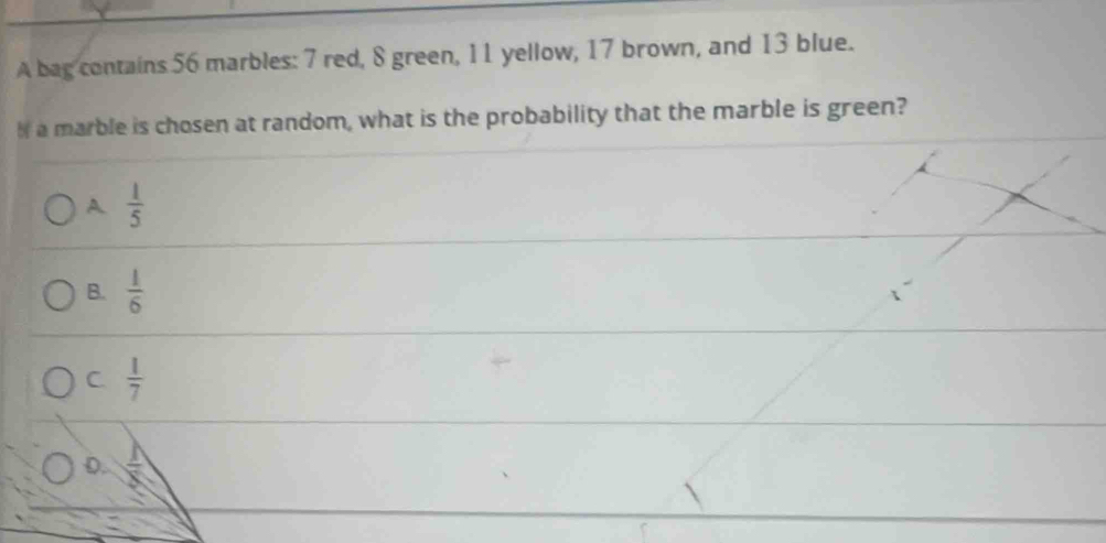 A bag contains 56 marbles: 7 red, 8 green, 11 yellow, 17 brown, and 13 blue.
I a marble is chosen at random, what is the probability that the marble is green?
A  1/5 
B.  1/6 
C  1/7 
D.  1/x 