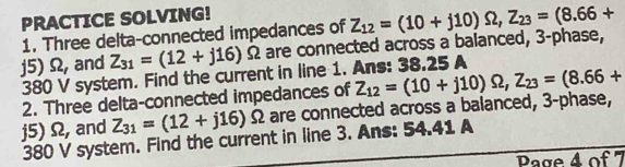 PRACTICE SOLVING! 
1. Three delta-connected impedances of
j5) Ω, and Z_31=(12+j16) Ω are connected across a balanced, 3 -phase, Z_12=(10+j10)Omega , Z_23=(8.66+
380 V system. Find the current in line 1. Ans: 38.25 A
2. Three delta-connected impedances of
j5) Ω, and Z_31=(12+j16)Omega Ω are connected across a balanced, 3 -phase, Z_12=(10+j10)Omega , Z_23=(8.66+
380 V system. Find the current in line 3. Ans: 54.41 A 
Page 4 of 7