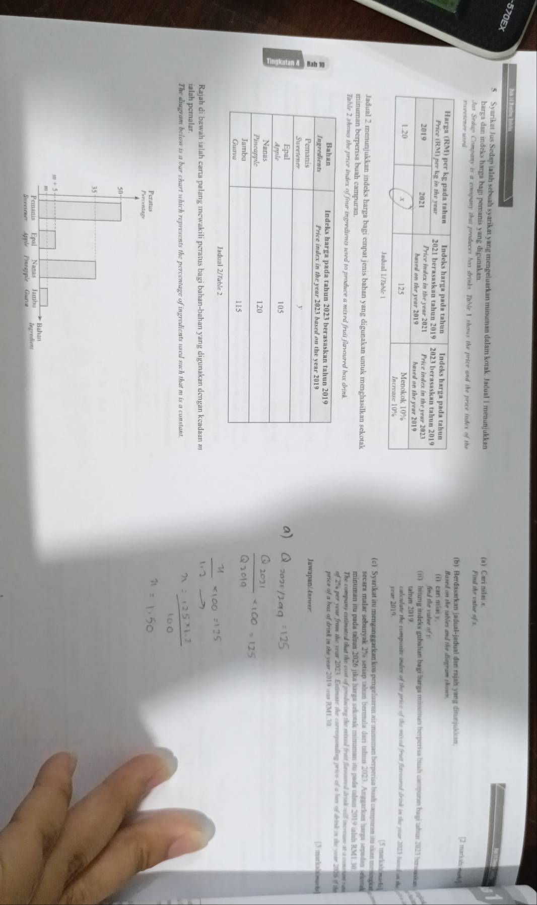 570EX
5 Syarikat Jus Sedap ialah sebuah syarikat yang mengeluarkan minuman dalam kotak. Jadual 1 menunjukkan
harga dan indeks harga bagi pemanis yang digunakan. (a) Cari nilai .e
Find the value of x.
Jus Sedap Company is a company that produces box drinks. Table V shows the price and the price index of the
sweetener used
[2 markah/m 
(b) Berdasarkan jadual-jadual dan rajah yang ditunjukkan.
Baxed on the tables and the diagram shown
(i) cari nilai y,
find the valee of 
(ii) hitung indeks gubahan bagi barga minuman berperisa huah campuran bagi tahun 2023 benuaskan
tahun 2019
culculate the compoxite indes of the prive of the mixed fruit flavoured drink in the year 2023 baved on the
year 2019.
[5 markah/ma
(c). Syarikat itu menganggarkan kos pengeluaran air minuman berperisa buah campuran itu akan menngkar
Jadual 2 menunjukkan indeks harga bagi empat jenis bahan yang digunakan untuk menghasilkan sekotak secara malar sebanyak 2% setiap tahun bermula dari tahun 2023. Anggarkan harga sepadan sekoak
minuman berperisa buah campuran. minuman itu pada tahun 2026 jika harga sekotak minuman itu pada tahun 2019 ialah RM1.30
Table 2 shows the price index of four ingredients used to produce a mixed fruit flavoured box drink. The company astimated that the cost of producing the mixed frait flavoured drink veill increase at a constant rus
of 2% per year from the year 2023. Estimate the carresponding prive of a box of drink in the year 2016 of the
price of a bax of drink in the year 2019 was RM1.30
[3 markalmark
Jawapan/Answer:
Rajah di bawah ialah carta palang mcwakili peratus bagi bahan-bahan yang digunakan dengan keadaan m
ialah pemalar.
The diagram below is a bar chart which represents the percentage of ingredients used such that m is a constant.