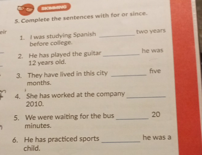 SKIMMING 
5. Complete the sentences with for or since. 
eir two years
1. I was studying Spanish_ 
before college. 
_ 
2. He has played the guitar _he was
12 years old. 
3. They have lived in this city _ five
months. 
4. She has worked at the company_ 
2010. 
5. We were waiting for the bus_
20
minutes. 
6. He has practiced sports _he was a 
child.