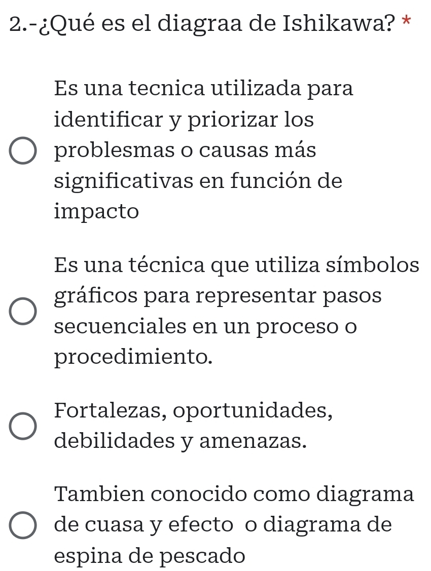 2.-¿Qué es el diagraa de Ishikawa? *
Es una tecnica utilizada para
identificar y priorizar los
problesmas o causas más
significativas en función de
impacto
Es una técnica que utiliza símbolos
gráficos para representar pasos
secuenciales en un proceso o
procedimiento.
Fortalezas, oportunidades,
debilidades y amenazas.
Tambien conocido como diagrama
de cuasa y efecto o diagrama de
espina de pescado