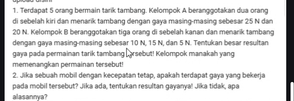 Terdapat 5 orang bermain tarik tambang. Kelompok A beranggotakan dua orang 
di sebelah kiri dan menarik tambang dengan gaya masing-masing sebesar 25 N dan
20 N. Kelompok B beranggotakan tiga orang di sebelah kanan dan menarik tambang 
dengan gaya masing-masing sebesar 10 N, 15 N, dan 5 N. Tentukan besar resultan 
gaya pada permainan tarik tambang persebut! Kelompok manakah yang 
memenangkan permainan tersebut! 
2. Jika sebuah mobil dengan kecepatan tetap, apakah terdapat gaya yang bekerja 
pada mobil tersebut? Jika ada, tentukan resultan gayanya! Jika tidak, apa 
alasannya?