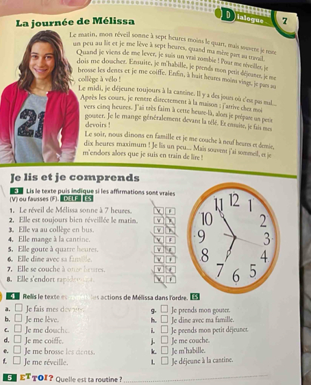 Dialogue       
La journée de Mélissa 7
Le matin, mon réveil sonne à sept heures moins le quart, mais souvent je reste
un peu au lit et je me lève à sept heures, quand ma mère part au travail,
Quand je viens de me lever, je suis un vrai zombie ! Pour me réveiller, je
dois me doucher. Ensuite, je m'habille, je prends mon petit déjeuner, je me
brosse les dents et je me coiffe. Enfin, à huit heures moins vingt, je pars au
collège à vélo !
Le midi, je déjeune toujours à la cantine. Ill y a des jours où c'est pas mal...
Après les cours, je rentre directement à la maison : j'arrive chez moi
vers cinq heures. J'ai très faim à cette heure-là, alors je prépare un petit
gouter. Je le mange généralement devant la télé. Et ensuite, je fais mes
devoirs !
Le soir, nous dinons en famille et je me couche à neuf heures et demie,
dix heures maximum ! Je lis un peu... Mais souvent j'ai sommeil, et je
m'endors alors que je suis en train de lire !
Je lis et je comprends
F   Lis le texte puis indique si les affirmations sont vraies
(V) ou fausses (F). DELF ES
1. Le réveil de Mélissa sonne à 7 heures. v F
2. Elle est toujours bien réveillée le matin. v 
3. Elle va au collège en bus. v
4. Elle mange à la cantine. v F
5. Elle goute à quatre heures. v
6. Elle dine avec sa famille. v F
7. Elle se couche à onze heures. v F
8. Elle s'endort rapide e  v F
Relis le texte et em  es  ctions de Mélissa dans l'ord
a. e fais mes deou g. Je prends mon gouter.
b.  ' Je me lève, h. □ Je dine avec ma famille.
C. □ Je me douche. i. □ Je prends mon petit déjeuner.
d. □ Je me coiffe. j. □ Je me couche.
e. □ Je me brosse les dents. k. □ Je m'habille.
f. ^□  Je me réveille. I. □ Je déjeune à la cantine.
ET TOI? Quelle est ta routine ?
_