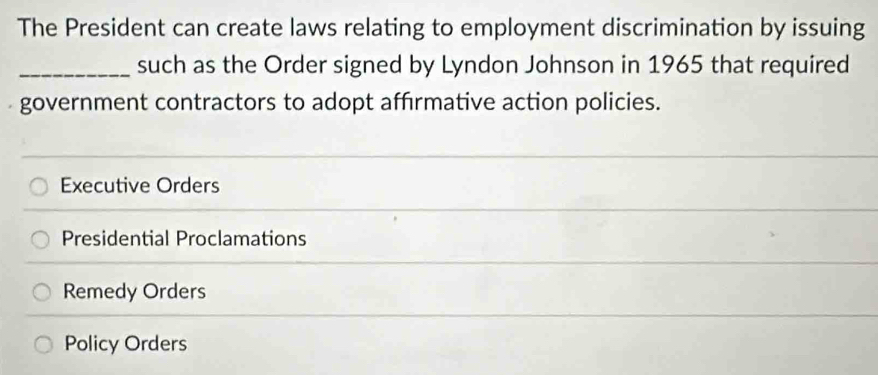 The President can create laws relating to employment discrimination by issuing
_such as the Order signed by Lyndon Johnson in 1965 that required
government contractors to adopt affrmative action policies.
Executive Orders
Presidential Proclamations
Remedy Orders
Policy Orders