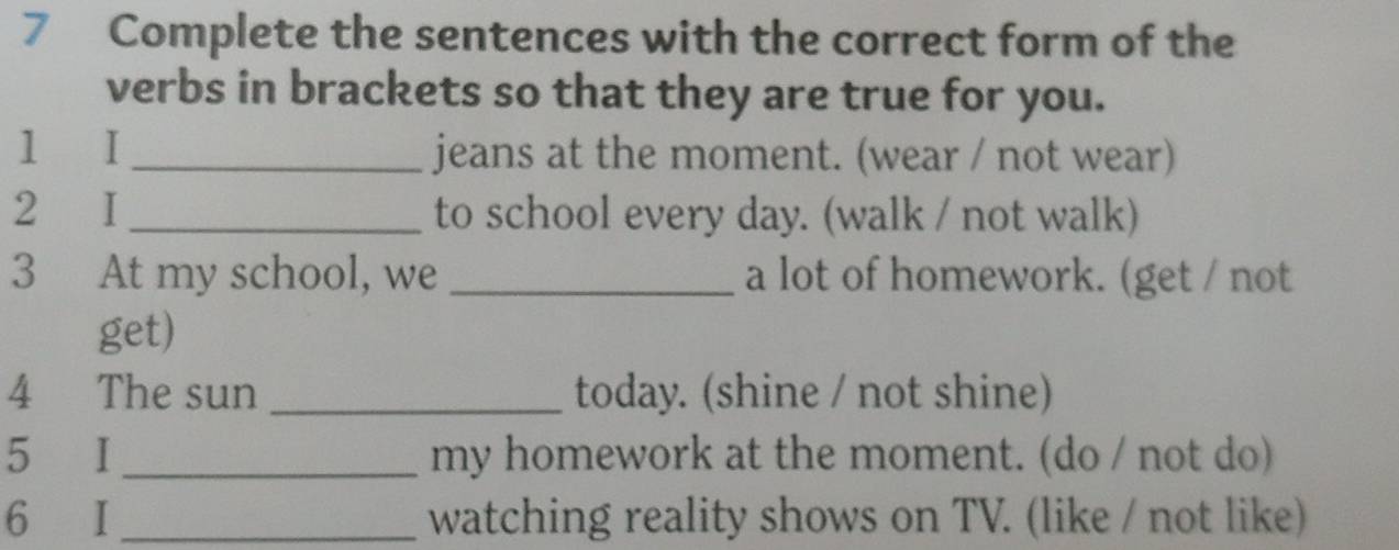 Complete the sentences with the correct form of the 
verbs in brackets so that they are true for you. 
1 I_ jeans at the moment. (wear / not wear) 
2 I_ to school every day. (walk / not walk) 
3 At my school, we _a lot of homework. (get / not 
get) 
4 The sun _today. (shine / not shine) 
5 I _my homework at the moment. (do / not do) 
6 I _watching reality shows on TV. (like / not like)