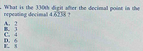 What is the 330th digit after the decimal point in the
repeating decimal 4.overline 6238 ?
A. 2
B. 3
C. 4
D. 6
E. 8