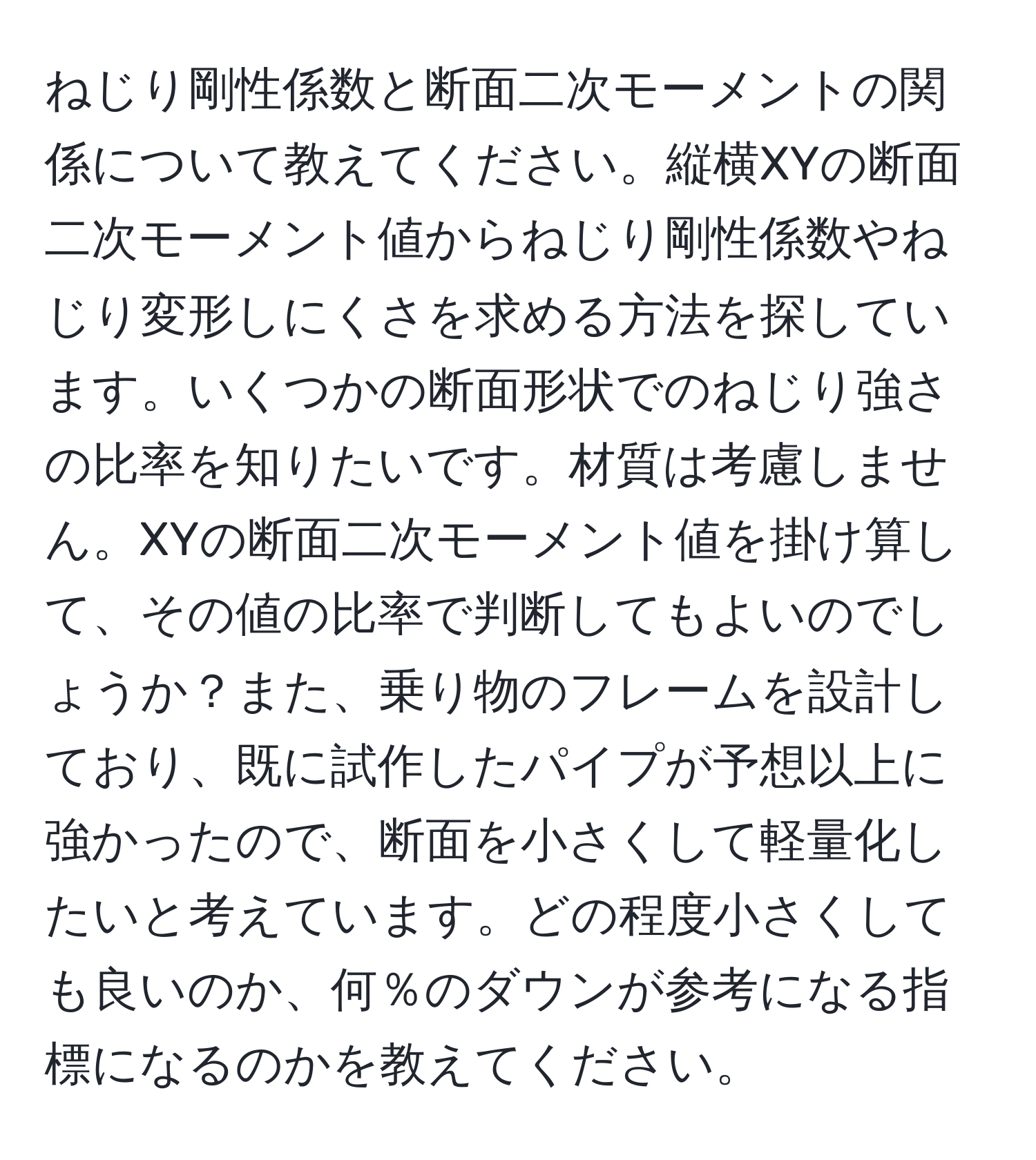 ねじり剛性係数と断面二次モーメントの関係について教えてください。縦横XYの断面二次モーメント値からねじり剛性係数やねじり変形しにくさを求める方法を探しています。いくつかの断面形状でのねじり強さの比率を知りたいです。材質は考慮しません。XYの断面二次モーメント値を掛け算して、その値の比率で判断してもよいのでしょうか？また、乗り物のフレームを設計しており、既に試作したパイプが予想以上に強かったので、断面を小さくして軽量化したいと考えています。どの程度小さくしても良いのか、何％のダウンが参考になる指標になるのかを教えてください。