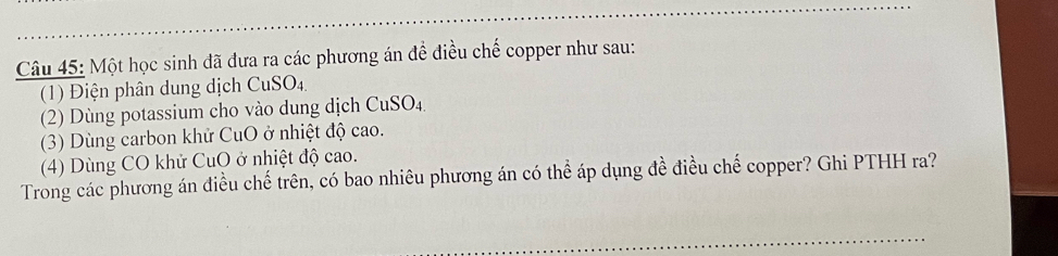 Một học sinh đã đưa ra các phương án đề điều chế copper như sau: 
(1) Điện phân dung dịch CuSO_4.
(2) Dùng potassium cho vào dung dịch CuSO_4. 
(3) Dùng carbon khử CuO ở nhiệt độ cao. 
(4) Dùng CO khử CuO ở nhiệt độ cao. 
Trong các phương án điều chế trên, có bao nhiêu phương án có thể áp dụng đề điều chế copper? Ghi PTHH ra? 
_