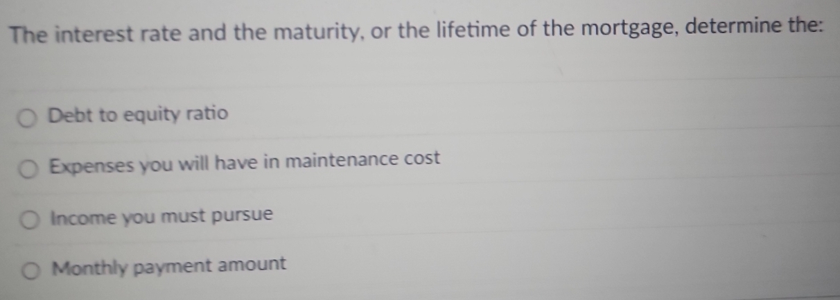 The interest rate and the maturity, or the lifetime of the mortgage, determine the: 
Debt to equity ratio 
Expenses you will have in maintenance cost 
Income you must pursue 
Monthly payment amount