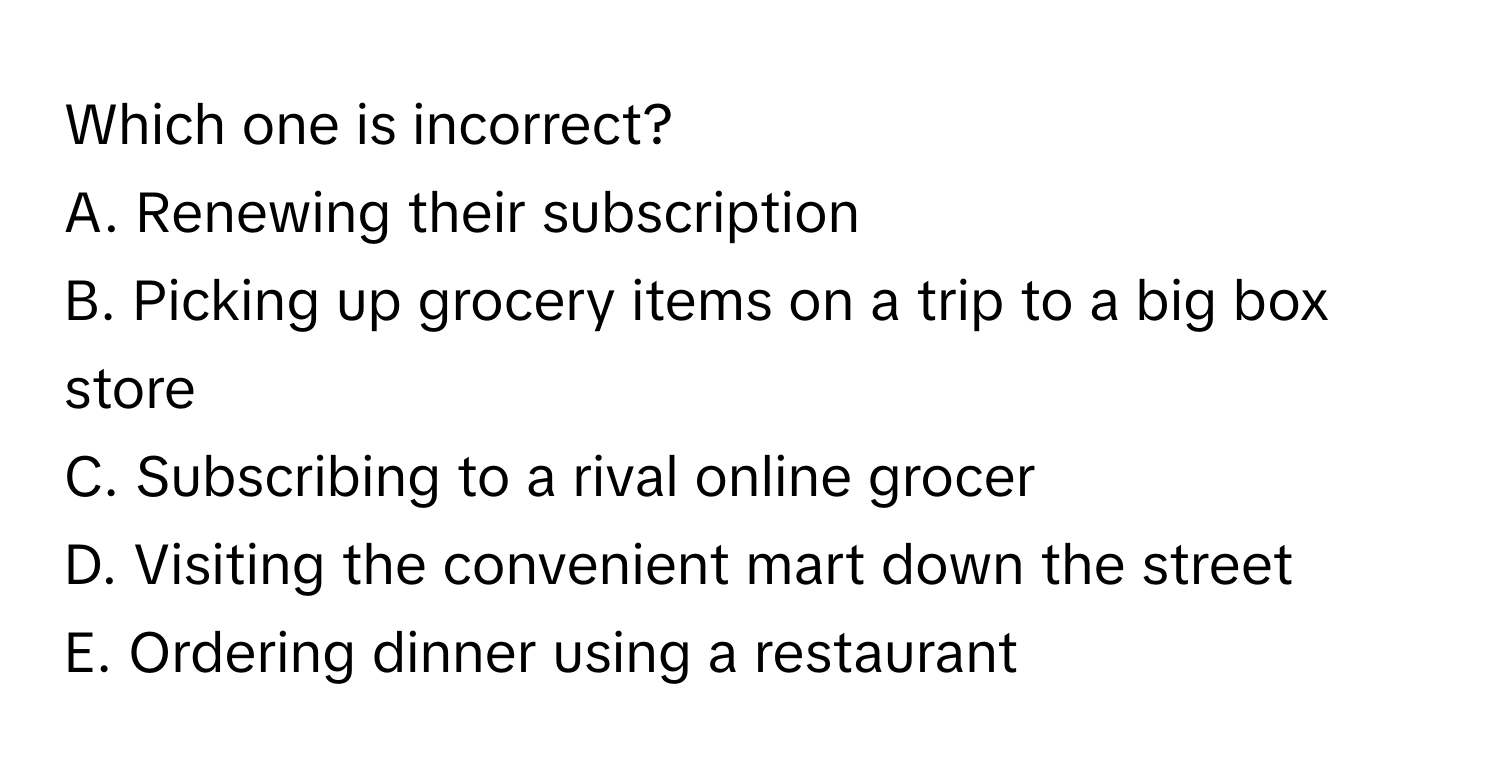 Which one is incorrect?

A. Renewing their subscription
B. Picking up grocery items on a trip to a big box store
C. Subscribing to a rival online grocer
D. Visiting the convenient mart down the street
E. Ordering dinner using a restaurant