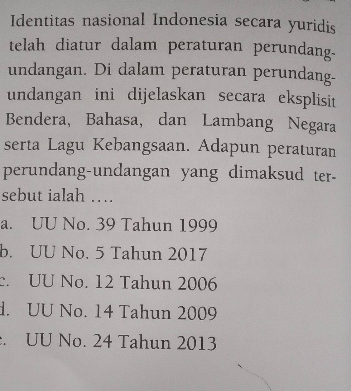 Identitas nasional Indonesia secara yuridis
telah diatur dalam peraturan perundan-
undangan. Di dalam peraturan perundang-
undangan ini dijelaskan secara eksplisit
Bendera, Bahasa, dan Lambang Negara
serta Lagu Kebangsaan. Adapun peraturan
perundang-undangan yang dimaksud ter-
sebut ialah …
a. UU No. 39 Tahun 1999
b. UU No. 5 Tahun 2017
c. UU No. 12 Tahun 2006
d. UU No. 14 Tahun 2009. UU No. 24 Tahun 2013