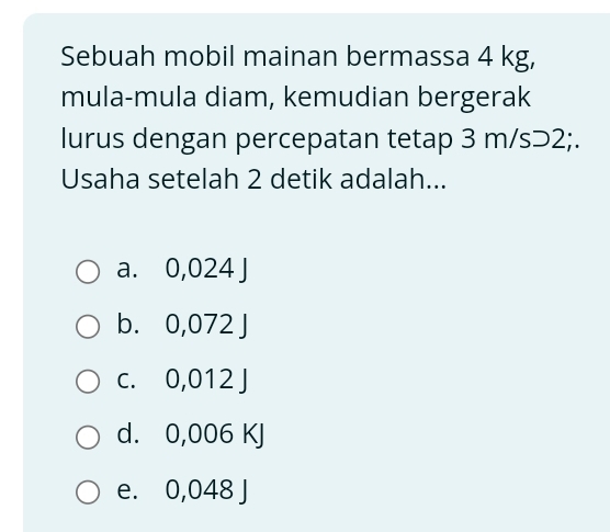 Sebuah mobil mainan bermassa 4 kg,
mula-mula diam, kemudian bergerak
lurus dengan percepatan tetap 3 m/s⊃2;.
Usaha setelah 2 detik adalah...
a. 0,024 J
b. 0,072 J
c. 0,012 J
d. 0,006 KJ
e. 0,048 J