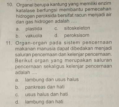 Organel berupa kantung yang memiliki enzim
katalase berfungsi membantu pemecahan
hidrogen peroksida bersifat racun menjadi air
dan gas hidrogen adalah ....
a. plastida c. sitoskeleton
b. vakuola d. peroksisom
11. Organ-organ pada sistem pencernaan
makanan manusia dapat dibedakan menjadi
saluran pencernaan dan kelenjar pencernaan.
Berikut organ yang merupakan saluran
pencernaan sekaligus kelenjar pencernaan
adalah ....
a. lambung dan usus halus
b. pankreas dan hati
c. usus halus dan hati
d. lambung dan hati