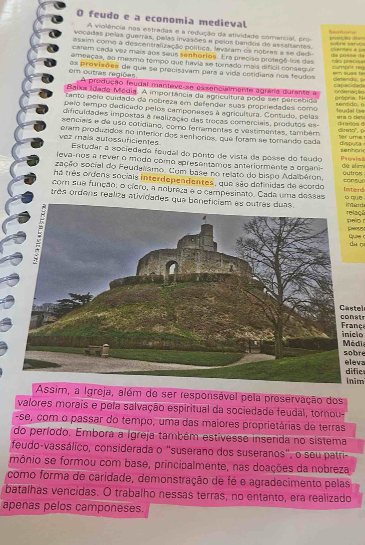 feudo e a economia medieval
A violência nas estradas e a redução da atividade comercial, pro- posição dor Genharie
vocadas pelas guerras, pelas invasões e pelos bandos de assaltantes.
sobre servo 
assim como a descentralização política, levaram os nobres a se dedi- da posse da centes a pa
carem cada vez mais aos seus senhorios. Era preciso protegê-los das
ameaças, ao mesmo tempo que havia se torado mais difícil conseguir não precisa cumarir reg
as provisões de que se precisavam para a vida cotidiana nos feudos  de e    ,  p
em outras regiões.
em suas fe
capacidad
A produção feudal manteve-se essencialmente agrária durante a ordenação
Baixa Idade Média. A importância da agricultura pode ser percebida sentido, o
própria  N
tanto pelo cuidado da nobreza em defender suas propriedades como
pelo tempo dedicado pelos camponeses à agricultura. Contudo, pelas feudal (se
dificuldades impostas à realização das trocas comerciais, produtos es- direitos d era o dete
senciais e de uso cotidiano, como ferramentas e vestimentas, também direto", p
eram produzidos no interior dos senhorios, que foram se tornando cada disputa
ter uma r
vez mais autossuficientes.
Estudar a sociedade feudal do ponto de vista da posse do feudo Provisã senhoric
leva-nos a rever o modo como apresentamos anteriormente a organi- de alim
zação social do Feudalismo. Com base no relato do bispo Adalbéron,
outros
há três ordens sociais interdependentes, que são definidas de acordo consur
Interd
com sua função: o clero, a nobreza e o campesinato. Cada uma dessas o que
três ordens realiza atividades que beinterd
relaçã
pelo 
pess
que 
da o
Castel
constr
França
início
Média
sobre
eleva
dificu
inim
Assim, a Igreja, além de ser responsável pela preservação dos
valores morais e pela salvação espiritual da sociedade feudal, tornou-
-se, com o passar do tempo, uma das maiores proprietárias de terras
do período. Embora a Igreja também estivesse inserida no sistema
feudo-vassálico, considerada o “suserano dos suseranos”, o seu patri-
mônio se formou com base, principalmente, nas doações da nobreza
como forma de caridade, demonstração de fé e agradecimento pelas
batalhas vencidas. O trabalho nessas terras, no entanto, era realizado
apenas pelos camponeses.