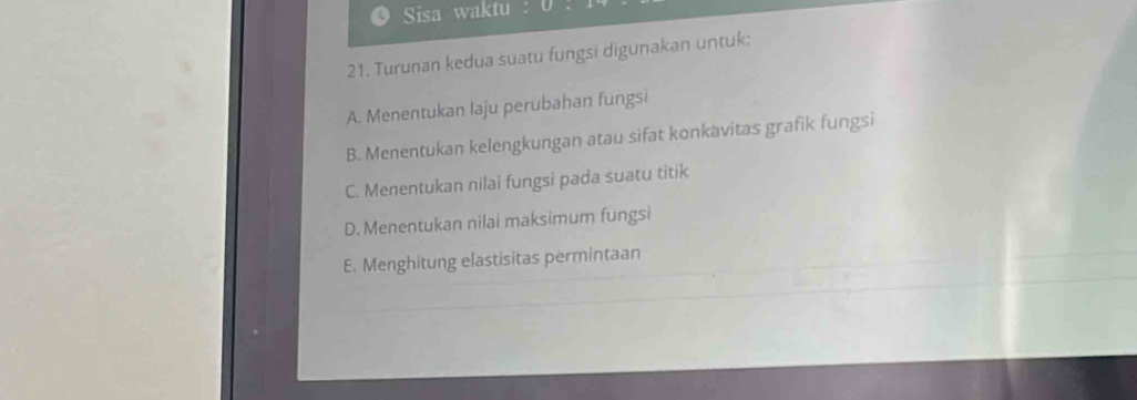 Sisa waktu
21. Turunan kedua suatu fungsi digunakan untuk:
A. Menentukan laju perubahan fungsi
B. Menentukan kelengkungan atau sifat konkavitas grafik fungsi
C. Menentukan nilai fungsi pada suatu titik
D. Menentukan nilai maksimum fungsi
E. Menghitung elastisitas permintaan