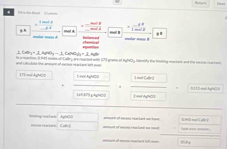 Return Next 
4 Fill in the Blank 11 points 
g A * frac 1molA_ gA *  (-gB)/1molB 
mol A * frac _ molB_ molA
mol B g B
ar mäss A balanced molar mass B 
chemical 
equation
1CaBr_2+2AgNO_3to 1Ca(NO_3)_2+2(NAgBr
In a reaction, 0.945 moles of CaBr_2 are reacted with 175 grams of AgNO_3. Identify the limiting reactant and the excess reactant. 
and calculate the amount of excess reactant left over.
175 mol AgNO3 1molAgNO3 □  1molCaBr2
x _ _  x _  _° 0.51.5 mol AgNO3
169.875 g AgNO3 2 mol AgNO3
limiting reactant: AgNO3 amount of excess reactant we have: 0.945 mol CaBr2
excess reactant CaBr2 amount of excess reactant we need; - type your answer... 
amount of excess reactant left over: 85.8 g