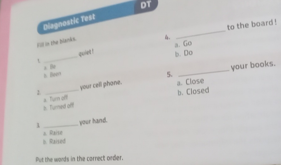 DT
Diagnostic Test
_
to the board !
Fill in the blanks.
hs .
1 _quiet ! a. Go
b. Do
a. Be
your books.
b. Been 5.
_
2. _your cell phone.
a. Close
b. Closed
a. Turn off
b. Turned off
_your hand.
a. Raise
b. Raised
Put the words in the correct order.