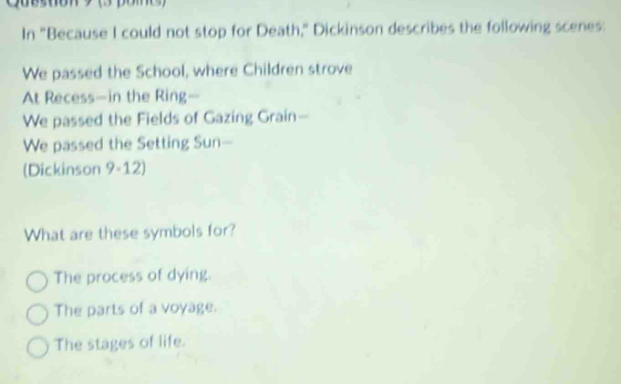 Cueston 3 pome 
In "Because I could not stop for Death," Dickinson describes the following scenes:
We passed the School, where Children strove
At Recess—in the Ring—
We passed the Fields of Gazing Grain-
We passed the Setting Sun—
(Dickinson 9-12)
What are these symbols for?
The process of dying.
The parts of a voyage.
The stages of life.