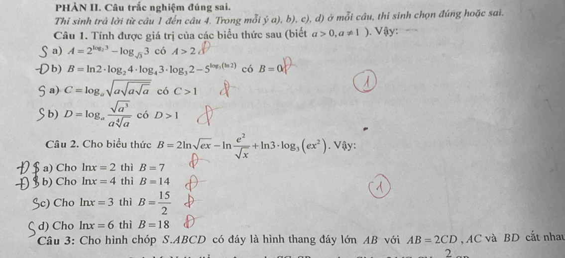 PHÀN II. Câu trắc nghiệm đúng sai.
Thi sinh trả lời từ câu 1 đến câu 4. Trong mỗi ý a), b), c), d) ở mỗi câu, thí sinh chọn đúng hoặc sai.
Câu 1. Tính được giá trị của các biểu thức sau (biết a>0,a!= 1) Vậy:
a) A=2^(log _2)3-log _sqrt(3)3 có A>2
b) B=ln 2· log _24· log _43· log _32-5^(log _5)(ln 2) có B=0
a) C=log _asqrt(asqrt asqrt a) có C>1
b) D=log _a sqrt(a^3)/asqrt[4](a)  có D>1
Câu 2. Cho biểu thức B=2ln sqrt(ex)-ln  e^2/sqrt(x) +ln 3· log _3(ex^2). Vậy:
$ a) Cho ln x=2 thì B=7
§ b) Cho ln x=4 thì B=14
Sc) Cho ln x=3 thì B= 15/2 
d) Cho ln x=6 thì B=18
Câu 3: Cho hình chóp S. ABCD có đáy là hình thang đáy lớn AB với AB=2CD , AC và BD cất nhau
2