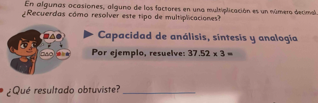 En algunas ocasiones, alguno de los factores en una multiplicación es un número decimal 
¿Recuerdas cómo resolver este tipo de multiplicaciones? 
Capacidad de análisis, síntesis y analogía 
□△○ Por ejemplo, resuelve: 37.52* 3=
¿Qué resultado obtuviste?_