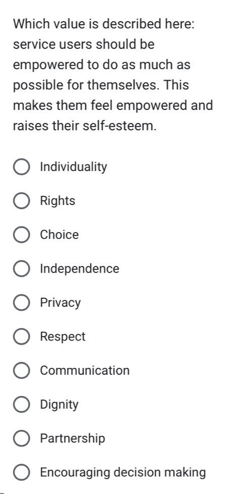 Which value is described here:
service users should be
empowered to do as much as
possible for themselves. This
makes them feel empowered and
raises their self-esteem.
Individuality
Rights
Choice
Independence
Privacy
Respect
Communication
Dignity
Partnership
Encouraging decision making