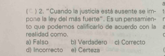 a
C ) 2. “Cuando la justicia está ausente se im-
pone la ley del más fuerte". Es un pensamien- r
to que podemos calificarão de acuerdo con la
realidad como.
a) Falso b) Verdadero c) Correcto
d) Incorrecto e) Certeza