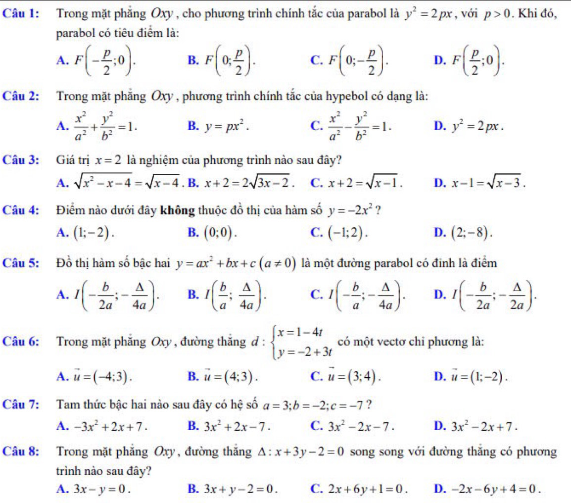 Trong mặt phẳng Oxy , cho phương trình chính tắc của parabol là y^2=2px , với p>0. Khi đó,
parabol có tiêu điểm là:
A. F(- p/2 ;0). B. F(0; p/2 ). C. F(0;- p/2 ). D. F( p/2 ;0).
Câu 2: Trong mặt phăng Oxy , phương trình chính tắc của hypebol có dạng là:
A.  x^2/a^2 + y^2/b^2 =1. B. y=px^2. C.  x^2/a^2 - y^2/b^2 =1. D. y^2=2px.
Câu 3: Giá trị x=2 là nghiệm của phương trình nào sau đây?
A. sqrt(x^2-x-4)=sqrt(x-4). B. x+2=2sqrt(3x-2). C. x+2=sqrt(x-1). D. x-1=sqrt(x-3).
Câu 4: Điểm nào dưới đây không thuộc đồ thị của hàm số y=-2x^2 ?
A. (1;-2). B. (0;0). C. (-1;2). D. (2;-8).
Câu 5: Đồ thị hàm số bậc hai y=ax^2+bx+c(a!= 0) là một đường parabol có đỉnh là điểm
A. I(- b/2a ;- △ /4a ). B. I( b/a ; △ /4a ). C. I(- b/a ;- △ /4a ). D. I(- b/2a ;- △ /2a ).
Câu 6: Trong mặt phăng Oxy , đường thắng d:beginarrayl x=1-4t y=-2+3tendarray. có một vectơ chi phương là:
A. vector u=(-4;3). B. vector u=(4;3). C. vector u=(3;4). D. vector u=(1;-2).
Câu 7: Tam thức bậc hai nào sau đây có hệ số a=3;b=-2;c=-7 ?
A. -3x^2+2x+7. B. 3x^2+2x-7. C. 3x^2-2x-7. D. 3x^2-2x+7.
Câu 8: Trong mặt phẳng Oxy, đường thắng △ :x+3y-2=0 song song với đường thắng có phương
trình nào sau đây?
A. 3x-y=0. B. 3x+y-2=0. C. 2x+6y+1=0. D. -2x-6y+4=0.