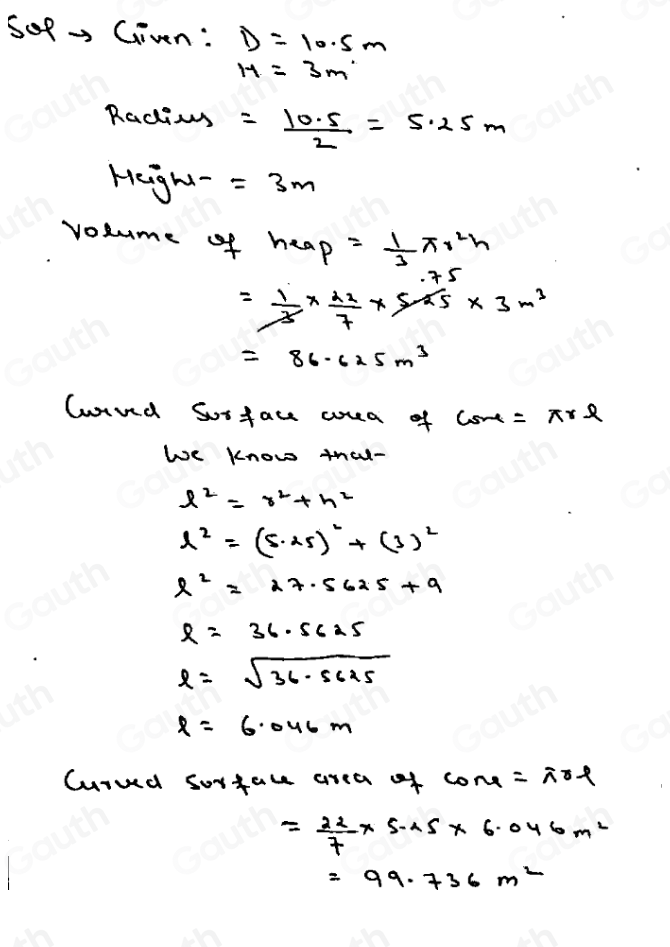 5oR→ Given: D=10.5m
H=3m°
Radting = (10.5)/2 =5.25m
Heght- =3m
volume of heap= 1/3 π r^2h
45
= 1/3 *  22/7 * sin 5* 3m^3
=86.625m^3
loued Sosfau wrea of csu=π rl
We know thal-
l^2=r^2+h^2
l^2=(5· 25)^2+(3)^2
l^2=27.5625+9
r=36.5625
l=sqrt(36-5625)
l=6.046m
Curued sorface area of cone=irl
= 22/7 * 5.05* 6.046m^2
=99.736m^2