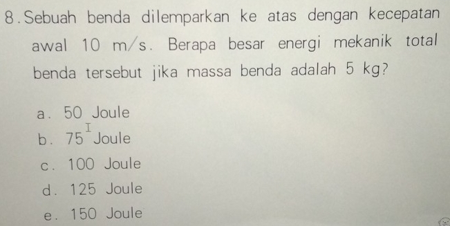 Sebuah benda dilemparkan ke atas dengan kecepatan
awal 10 m/s. Berapa besar energi mekanik total
benda tersebut jika massa benda adalah 5 kg?
a. 50 Joule
b . 75^I Joule
c. 100 Joule
d. 125 Joule
e. 150 Joule