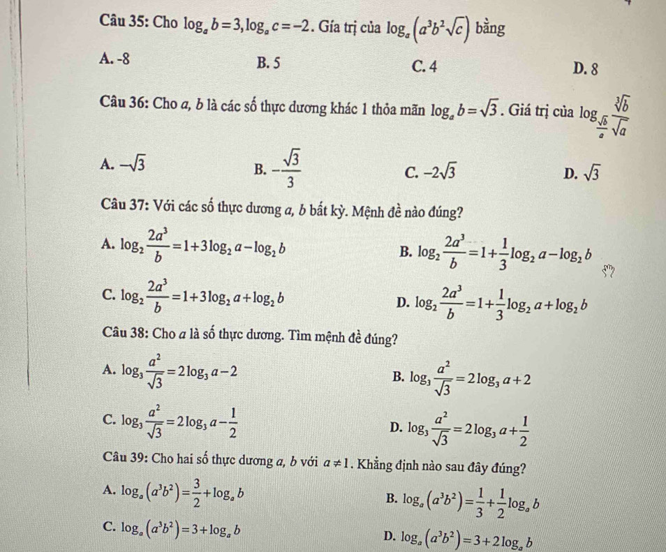 Cho log _ab=3,log _ac=-2. Gía trị của log _a(a^3b^2sqrt(c)) bằng
A. -8 B. 5 C. 4 D. 8
Câu 36: Cho a, b là các số thực dương khác 1 thỏa mãn log _ab=sqrt(3). Giá trị của log _ sqrt(b)/a  sqrt[3](b)/sqrt(a) 
A. -sqrt(3)
B. - sqrt(3)/3 
C. -2sqrt(3) D. sqrt(3)
Câu 37: Với các số thực dương a, b bắt kỳ. Mệnh đề nào đúng?
A. log _2 2a^3/b =1+3log _2a-log _2b B. log _2 2a^3/b =1+ 1/3 log _2a-log _2b 5”
C. log _2 2a^3/b =1+3log _2a+log _2b log _2 2a^3/b =1+ 1/3 log _2a+log _2b
D.
Câu 38: Cho a là số thực dương. Tìm mệnh 4a đúng?
A. log _3 a^2/sqrt(3) =2log _3a-2
B. log _3 a^2/sqrt(3) =2log _3a+2
C. log _3 a^2/sqrt(3) =2log _3a- 1/2 
D. log _3 a^2/sqrt(3) =2log _3a+ 1/2 
Câu 39: Cho hai số thực dương a, b với a!= 1. Khẳng định nào sau đây đúng?
A. log _a(a^3b^2)= 3/2 +log _ab
B. log _a(a^3b^2)= 1/3 + 1/2 log _ab
C. log _a(a^3b^2)=3+log _ab
D. log _a(a^3b^2)=3+2log _ab